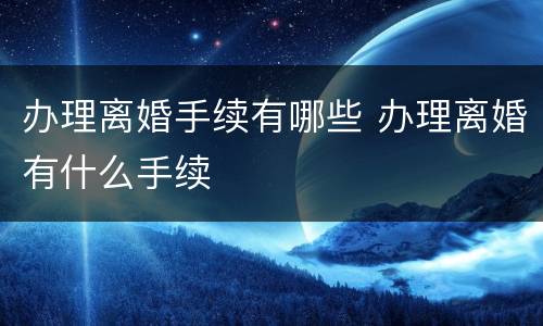 办理离婚手续有哪些 办理离婚有什么手续