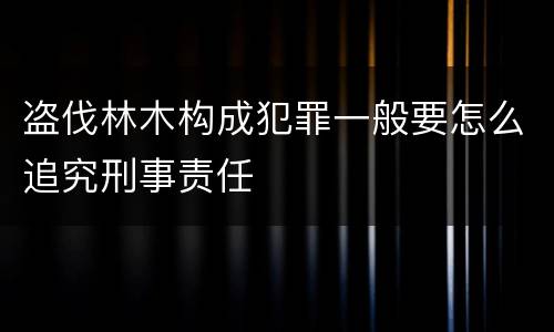 盗伐林木构成犯罪一般要怎么追究刑事责任