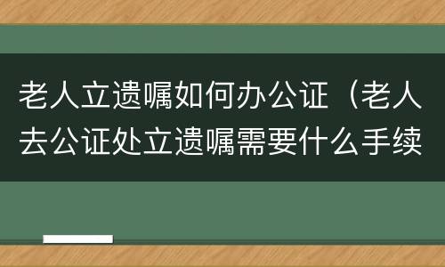 老人立遗嘱如何办公证（老人去公证处立遗嘱需要什么手续）