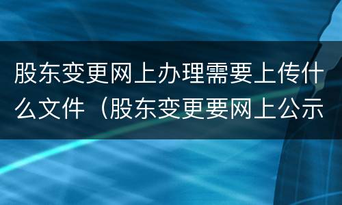 股东变更网上办理需要上传什么文件（股东变更要网上公示吗）