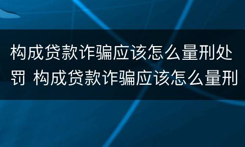 构成贷款诈骗应该怎么量刑处罚 构成贷款诈骗应该怎么量刑处罚的