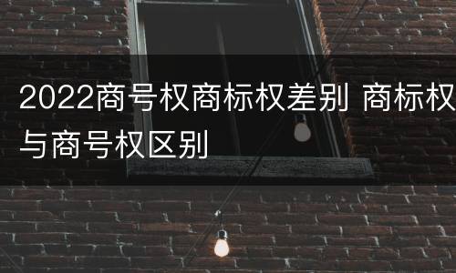 2022商号权商标权差别 商标权与商号权区别