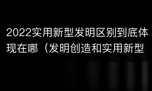 2022实用新型发明区别到底体现在哪（发明创造和实用新型的区别）