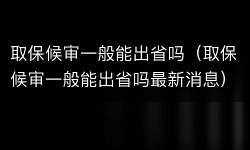 取保候审一般能出省吗（取保候审一般能出省吗最新消息）