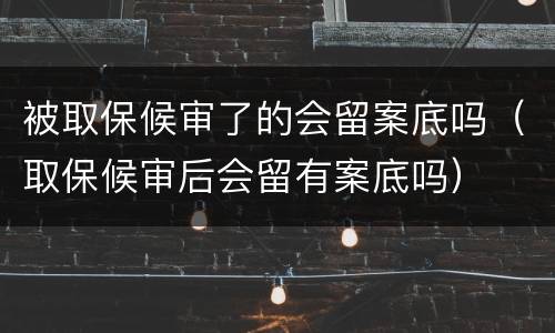 被取保候审了的会留案底吗（取保候审后会留有案底吗）