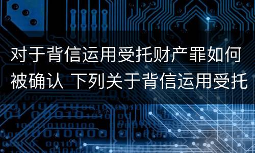 对于背信运用受托财产罪如何被确认 下列关于背信运用受托财产罪的说法中正确的是