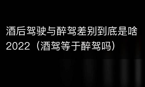 酒后驾驶与醉驾差别到底是啥2022（酒驾等于醉驾吗）