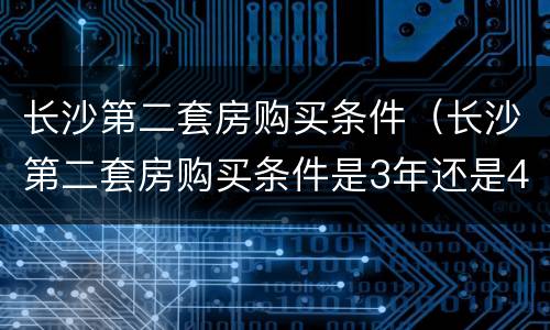 长沙第二套房购买条件（长沙第二套房购买条件是3年还是4年）