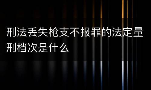 刑法丢失枪支不报罪的法定量刑档次是什么
