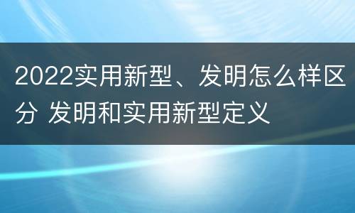 2022实用新型、发明怎么样区分 发明和实用新型定义
