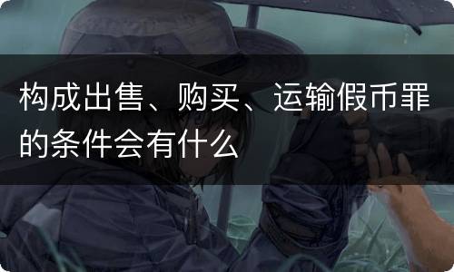 构成出售、购买、运输假币罪的条件会有什么