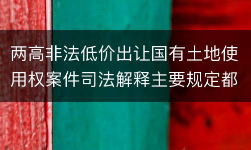 两高非法低价出让国有土地使用权案件司法解释主要规定都有哪些