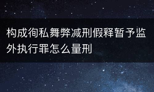 构成徇私舞弊减刑假释暂予监外执行罪怎么量刑