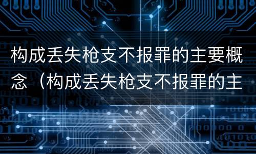 构成丢失枪支不报罪的主要概念（构成丢失枪支不报罪的主要概念为）