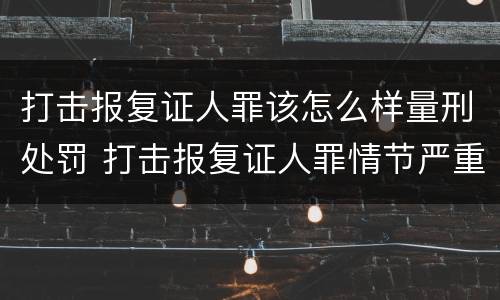 打击报复证人罪该怎么样量刑处罚 打击报复证人罪情节严重