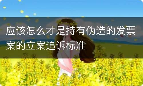 应该怎么才是持有伪造的发票案的立案追诉标准