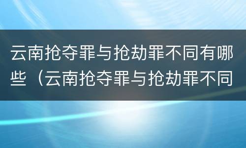 云南抢夺罪与抢劫罪不同有哪些（云南抢夺罪与抢劫罪不同有哪些处罚）