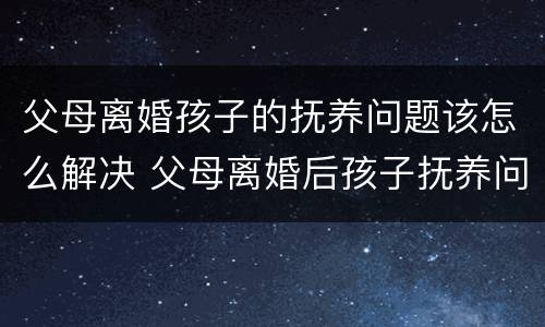 父母离婚孩子的抚养问题该怎么解决 父母离婚后孩子抚养问题