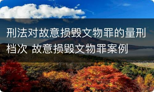 刑法对故意损毁文物罪的量刑档次 故意损毁文物罪案例