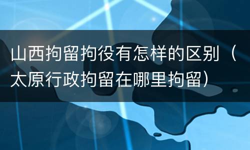 山西拘留拘役有怎样的区别（太原行政拘留在哪里拘留）