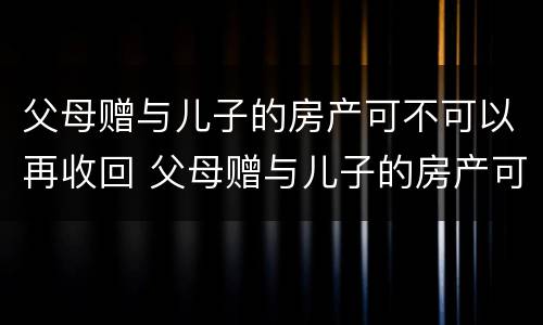 父母赠与儿子的房产可不可以再收回 父母赠与儿子的房产可不可以再收回去