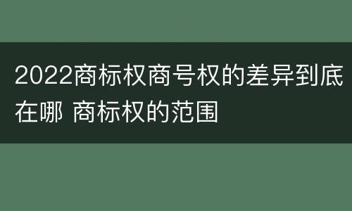 2022商标权商号权的差异到底在哪 商标权的范围