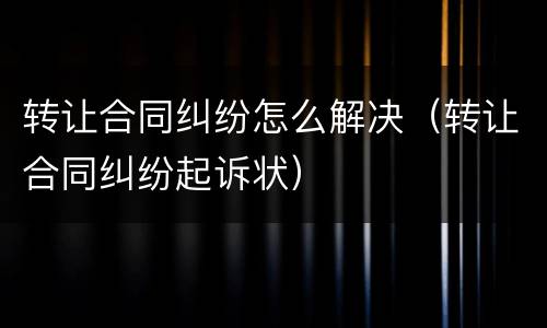 转让合同纠纷怎么解决（转让合同纠纷起诉状）