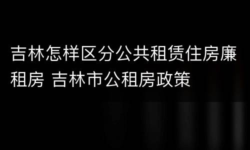 吉林怎样区分公共租赁住房廉租房 吉林市公租房政策