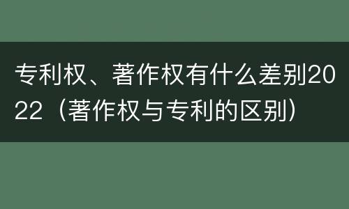 专利权、著作权有什么差别2022（著作权与专利的区别）