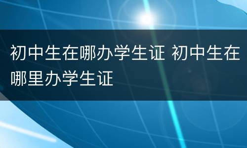 初中生在哪办学生证 初中生在哪里办学生证
