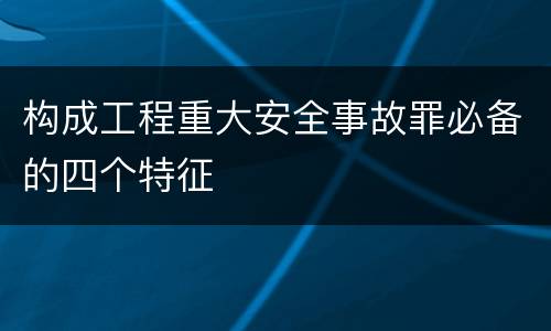 构成工程重大安全事故罪必备的四个特征