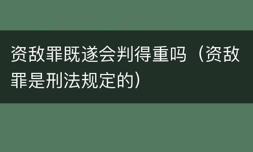 资敌罪既遂会判得重吗（资敌罪是刑法规定的）