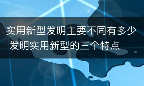 实用新型发明主要不同有多少 发明实用新型的三个特点