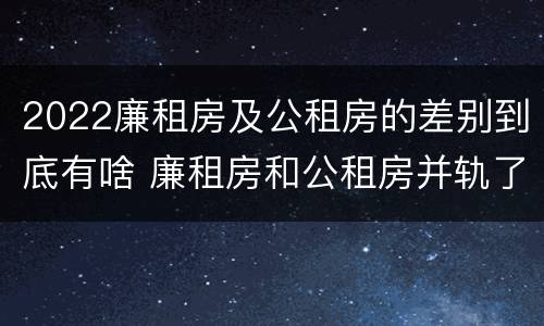 2022廉租房及公租房的差别到底有啥 廉租房和公租房并轨了吗