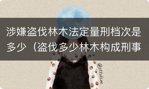 涉嫌盗伐林木法定量刑档次是多少（盗伐多少林木构成刑事犯罪）