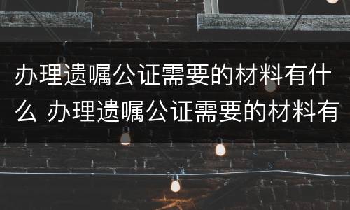 办理遗嘱公证需要的材料有什么 办理遗嘱公证需要的材料有什么要求