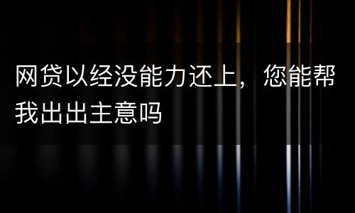 网贷以经没能力还上，您能帮我出出主意吗