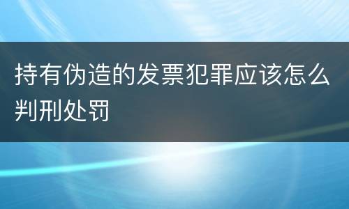持有伪造的发票犯罪应该怎么判刑处罚