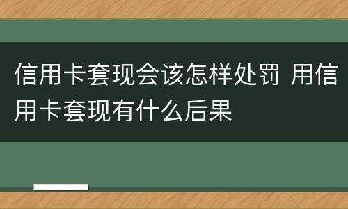 信用卡套现会该怎样处罚 用信用卡套现有什么后果