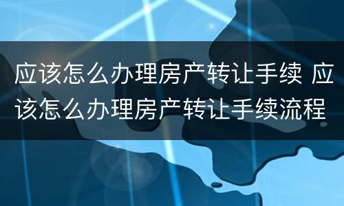 应该怎么办理房产转让手续 应该怎么办理房产转让手续流程