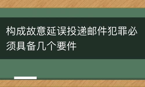 构成故意延误投递邮件犯罪必须具备几个要件