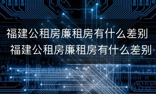 福建公租房廉租房有什么差别 福建公租房廉租房有什么差别吗
