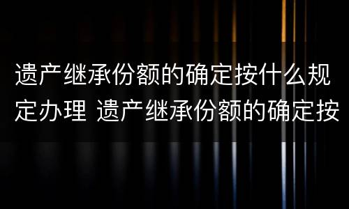 遗产继承份额的确定按什么规定办理 遗产继承份额的确定按什么规定办理