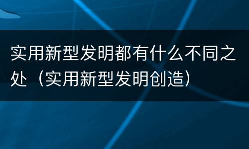 实用新型发明都有什么不同之处（实用新型发明创造）