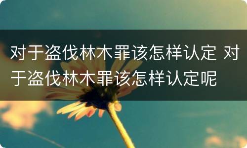 对于盗伐林木罪该怎样认定 对于盗伐林木罪该怎样认定呢