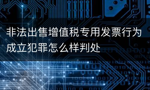 非法出售增值税专用发票行为成立犯罪怎么样判处