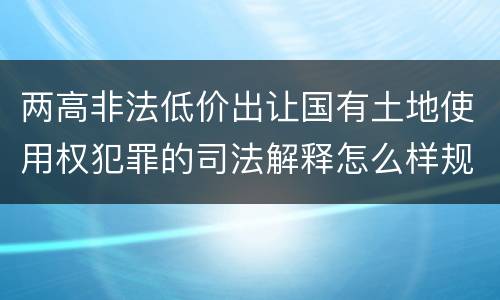 两高非法低价出让国有土地使用权犯罪的司法解释怎么样规定的