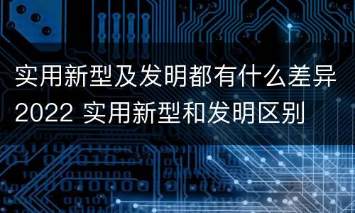 实用新型及发明都有什么差异2022 实用新型和发明区别