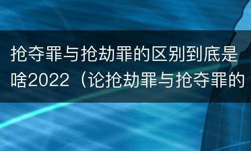 抢夺罪与抢劫罪的区别到底是啥2022（论抢劫罪与抢夺罪的界限）