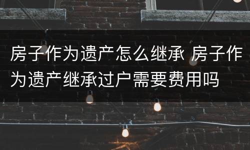 房子作为遗产怎么继承 房子作为遗产继承过户需要费用吗